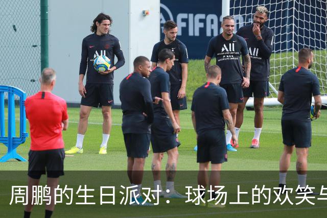 周鹏的生日派对：球场上的欢笑与蛋糕大作战